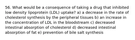 56. What would be a consequence of taking a drug that inhibited low density lipoprotein (LDL) uptake? a) a decrease in the rate of cholesterol synthesis by the peripheral tissues b) an increase in the concentration of LDL in the bloodstream c) decreased intestinal absorption of cholesterol d) decreased intestinal absorption of fat e) prevention of bile salt synthesis