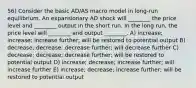 56) Consider the basic AD/AS macro model in long-run equilibrium. An expansionary AD shock will ________ the price level and ________ output in the short run. In the long run, the price level will ________ and output ________. A) increase; increase; increase further; will be restored to potential output B) decrease; decrease; decrease further; will decrease further C) decrease; decrease; decrease further; will be restored to potential output D) increase; decrease; increase further; will increase further E) increase; decrease; increase further; will be restored to potential output