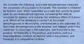 56) Consider the following: Succinate dehydrogenase catalyzes the conversion of succinate to fumarate. The reaction is inhibited by malonic acid, which resembles succinate but cannot be acted upon by succinate dehydrogenase. Increasing the ratio of succinate to malonic acid reduces the inhibitory effect of malonic acid. Which of the following is correct? A) Succinate dehydrogenase is the enzyme, and fumarate is the substrate. B) Succinate dehydrogenase is the enzyme, and malonic acid is the substrate. C) Succinate is the substrate, and fumarate is the product. D) Fumarate is the product, and malonic acid is a noncompetitive inhibitor. E) Malonic acid is the product, and fumarate is a competitive inhibitor.