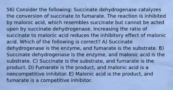 56) Consider the following: Succinate dehydrogenase catalyzes the conversion of succinate to fumarate. The reaction is inhibited by malonic acid, which resembles succinate but cannot be acted upon by succinate dehydrogenase. Increasing the ratio of succinate to malonic acid reduces the inhibitory effect of malonic acid. Which of the following is correct? A) Succinate dehydrogenase is the enzyme, and fumarate is the substrate. B) Succinate dehydrogenase is the enzyme, and malonic acid is the substrate. C) Succinate is the substrate, and fumarate is the product. D) Fumarate is the product, and malonic acid is a noncompetitive inhibitor. E) Malonic acid is the product, and fumarate is a competitive inhibitor.