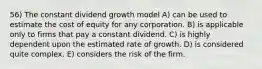 56) The constant dividend growth model A) can be used to estimate the cost of equity for any corporation. B) is applicable only to firms that pay a constant dividend. C) is highly dependent upon the estimated rate of growth. D) is considered quite complex. E) considers the risk of the firm.