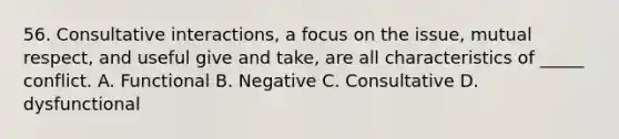 56. Consultative interactions, a focus on the issue, mutual respect, and useful give and take, are all characteristics of _____ conflict. A. Functional B. Negative C. Consultative D. dysfunctional