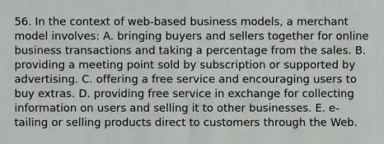 56. In the context of web-based business models, a merchant model involves: A. bringing buyers and sellers together for online business transactions and taking a percentage from the sales. B. providing a meeting point sold by subscription or supported by advertising. C. offering a free service and encouraging users to buy extras. D. providing free service in exchange for collecting information on users and selling it to other businesses. E. e-tailing or selling products direct to customers through the Web.