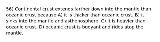 56) Continental crust extends farther down into the mantle than oceanic crust because A) it is thicker than oceanic crust. B) it sinks into the mantle and asthenosphere. C) it is heavier than oceanic crust. D) oceanic crust is buoyant and rides atop the mantle.