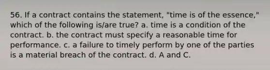 56. If a contract contains the statement, "time is of the essence," which of the following is/are true? a. time is a condition of the contract. b. the contract must specify a reasonable time for performance. c. a failure to timely perform by one of the parties is a material breach of the contract. d. A and C.