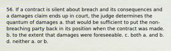 56. If a contract is silent about breach and its consequences and a damages claim ends up in court, the judge determines the quantum of damages a. that would be sufficient to put the non-breaching party back in its position when the contract was made. b. to the extent that damages were foreseeable. c. both a. and b. d. neither a. or b.