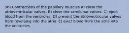 56) Contractions of the papillary muscles A) close the atrioventricular valves. B) close the semilunar valves. C) eject blood from the ventricles. D) prevent the atrioventricular valves from reversing into the atria. E) eject blood from the atria into the ventricles.