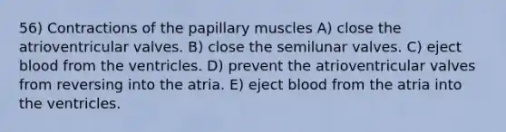 56) Contractions of the papillary muscles A) close the atrioventricular valves. B) close the semilunar valves. C) eject blood from the ventricles. D) prevent the atrioventricular valves from reversing into the atria. E) eject blood from the atria into the ventricles.