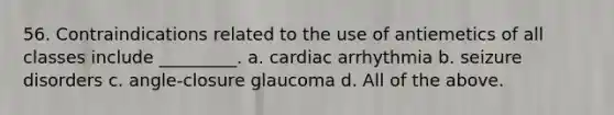 56. Contraindications related to the use of antiemetics of all classes include _________. a. cardiac arrhythmia b. seizure disorders c. angle-closure glaucoma d. All of the above.