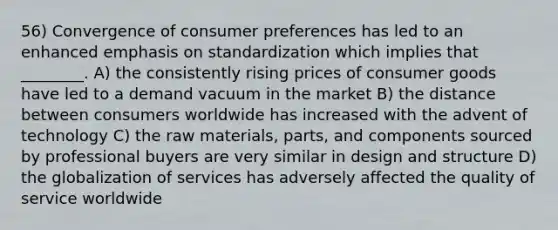 56) Convergence of consumer preferences has led to an enhanced emphasis on standardization which implies that ________. A) the consistently rising prices of consumer goods have led to a demand vacuum in the market B) the distance between consumers worldwide has increased with the advent of technology C) the raw materials, parts, and components sourced by professional buyers are very similar in design and structure D) the globalization of services has adversely affected the quality of service worldwide