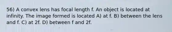 56) A convex lens has focal length f. An object is located at infinity. The image formed is located A) at f. B) between the lens and f. C) at 2f. D) between f and 2f.