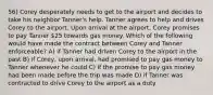 56) Corey desperately needs to get to the airport and decides to take his neighbor Tanner's help. Tanner agrees to help and drives Corey to the airport. Upon arrival at the airport, Corey promises to pay Tanner 25 towards gas money. Which of the following would have made the contract between Corey and Tanner enforceable? A) if Tanner had driven Corey to the airport in the past B) if Corey, upon arrival, had promised to pay gas money to Tanner whenever he could C) if the promise to pay gas money had been made before the trip was made D) if Tanner was contracted to drive Corey to the airport as a duty