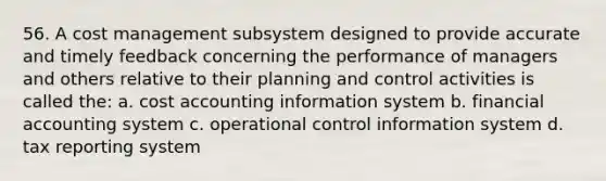 56. A cost management subsystem designed to provide accurate and timely feedback concerning the performance of managers and others relative to their planning and control activities is called the: a. cost accounting information system b. financial accounting system c. operational control information system d. tax reporting system