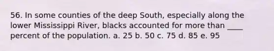 56. In some counties of the deep South, especially along the lower Mississippi River, blacks accounted for more than ____ percent of the population. a. 25 b. 50 c. 75 d. 85 e. 95