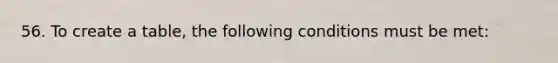 56. To create a table, the following conditions must be met: