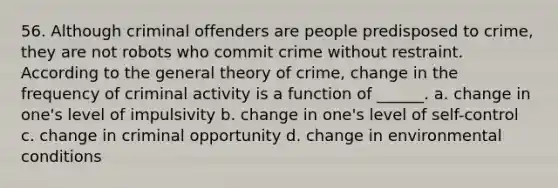 56. Although criminal offenders are people predisposed to crime, they are not robots who commit crime without restraint. According to the general theory of crime, change in the frequency of criminal activity is a function of ______. a. change in one's level of impulsivity b. change in one's level of self-control c. change in criminal opportunity d. change in environmental conditions