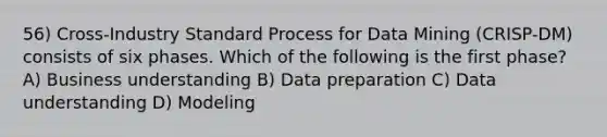 56) Cross-Industry Standard Process for Data Mining (CRISP-DM) consists of six phases. Which of the following is the first phase? A) Business understanding B) Data preparation C) Data understanding D) Modeling