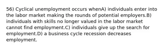 56) Cyclical unemployment occurs whenA) individuals enter into the labor market making the rounds of potential employers.B) individuals with skills no longer valued in the labor market cannot find employment.C) individuals give up the search for employment.D) a business cycle recession decreases employment.