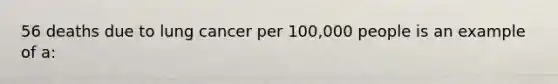 56 deaths due to lung cancer per 100,000 people is an example of a: