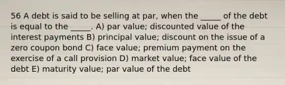 56 A debt is said to be selling at par, when the _____ of the debt is equal to the _____. A) par value; discounted value of the interest payments B) principal value; discount on the issue of a zero coupon bond C) face value; premium payment on the exercise of a call provision D) market value; face value of the debt E) maturity value; par value of the debt