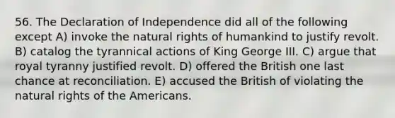 56. The Declaration of Independence did all of the following except A) invoke the natural rights of humankind to justify revolt. B) catalog the tyrannical actions of King George III. C) argue that royal tyranny justified revolt. D) offered the British one last chance at reconciliation. E) accused the British of violating the natural rights of the Americans.