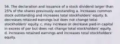 56. The declaration and issuance of a stock dividend larger than 25% of the shares previously outstanding a. increases common stock outstanding and increases total stockholders' equity. b. decreases retained earnings but does not change total stockholders' equity. c. may increase or decrease paid-in capital in excess of par but does not change total stockholders' equity. d. increases retained earnings and increases total stockholders' equity.