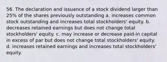 56. The declaration and issuance of a stock dividend larger than 25% of the shares previously outstanding a. increases common stock outstanding and increases total stockholders' equity. b. decreases retained earnings but does not change total stockholders' equity. c. may increase or decrease paid-in capital in excess of par but does not change total stockholders' equity. d. increases retained earnings and increases total stockholders' equity.