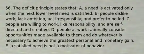 56. The deficit principle states that: A. a need is activated only when the next-lower-level need is satisfied. B. people dislike work, lack ambition, act irresponsibly, and prefer to be led. C. people are willing to work, like responsibility, and are self-directed and creative. D. people at work rationally consider opportunities made available to them and do whatever is necessary to achieve the greatest personal and monetary gain. E. a satisfied need is not a motivator of behavior.