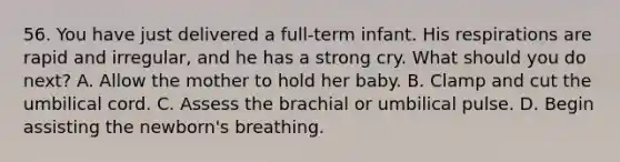 56. You have just delivered a full-term infant. His respirations are rapid and irregular, and he has a strong cry. What should you do next? A. Allow the mother to hold her baby. B. Clamp and cut the umbilical cord. C. Assess the brachial or umbilical pulse. D. Begin assisting the newborn's breathing.