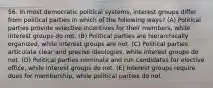 56. In most democratic political systems, interest groups differ from political parties in which of the following ways? (A) Political parties provide selective incentives for their members, while interest groups do not. (B) Political parties are hierarchically organized, while interest groups are not. (C) Political parties articulate clear and precise ideologies, while interest groups do not. (D) Political parties nominate and run candidates for elective office, while interest groups do not. (E) Interest groups require dues for membership, while political parties do not.