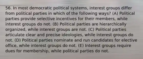 56. In most democratic political systems, interest groups differ from political parties in which of the following ways? (A) Political parties provide selective incentives for their members, while interest groups do not. (B) Political parties are hierarchically organized, while interest groups are not. (C) Political parties articulate clear and precise ideologies, while interest groups do not. (D) Political parties nominate and run candidates for elective office, while interest groups do not. (E) Interest groups require dues for membership, while political parties do not.