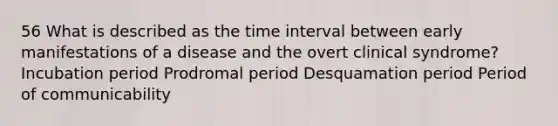 56 What is described as the time interval between early manifestations of a disease and the overt clinical syndrome? Incubation period Prodromal period Desquamation period Period of communicability