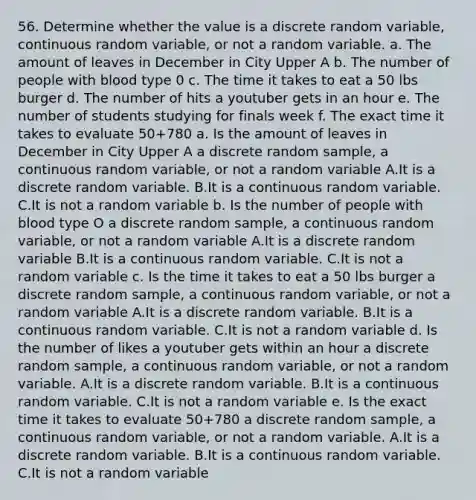 56. Determine whether the value is a discrete random variable, continuous random variable, or not a random variable. a. The amount of leaves in December in City Upper A b. The number of people with blood type 0 c. The time it takes to eat a 50 lbs burger d. The number of hits a youtuber gets in an hour e. The number of students studying for finals week f. The exact time it takes to evaluate 50+780 a. Is the amount of leaves in December in City Upper A a discrete random sample, a continuous random variable, or not a random variable A.It is a discrete random variable. B.It is a continuous random variable. C.It is not a random variable b. Is the number of people with blood type O a discrete random sample, a continuous random variable, or not a random variable A.It is a discrete random variable B.It is a continuous random variable. C.It is not a random variable c. Is the time it takes to eat a 50 lbs burger a discrete random sample, a continuous random variable, or not a random variable A.It is a discrete random variable. B.It is a continuous random variable. C.It is not a random variable d. Is the number of likes a youtuber gets within an hour a discrete random sample, a continuous random variable, or not a random variable. A.It is a discrete random variable. B.It is a continuous random variable. C.It is not a random variable e. Is the exact time it takes to evaluate 50+780 a discrete random sample, a continuous random variable, or not a random variable. A.It is a discrete random variable. B.It is a continuous random variable. C.It is not a random variable