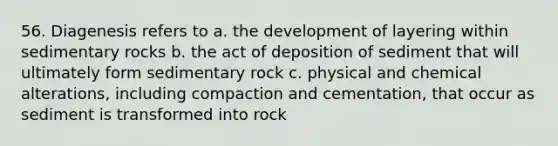 56. Diagenesis refers to a. the development of layering within sedimentary rocks b. the act of deposition of sediment that will ultimately form sedimentary rock c. physical and chemical alterations, including compaction and cementation, that occur as sediment is transformed into rock