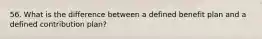 56. What is the difference between a defined benefit plan and a defined contribution plan?