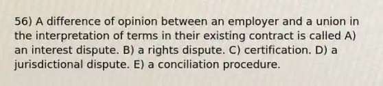 56) A difference of opinion between an employer and a union in the interpretation of terms in their existing contract is called A) an interest dispute. B) a rights dispute. C) certification. D) a jurisdictional dispute. E) a conciliation procedure.