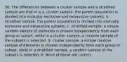 56. The differences between a cluster sample and a stratified sample are that in a a. cluster sample, the parent population is divided into mutually exclusive and exhaustive subsets. b. stratified sample, the parent population is divided into mutually exclusive and exhaustive subsets. c. stratified sample, a simple random sample of elements is chosen independently from each group or subset, while in a cluster sample, a random sample of the subsets is selected. d. cluster sample, a simple random sample of elements is chosen independently from each group or subset, while in a stratified sample, a random sample of the subsets is selected. e. None of these are correct.