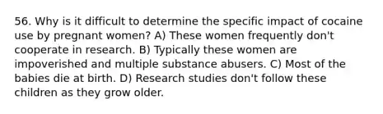 56. Why is it difficult to determine the specific impact of cocaine use by pregnant women? A) These women frequently don't cooperate in research. B) Typically these women are impoverished and multiple substance abusers. C) Most of the babies die at birth. D) Research studies don't follow these children as they grow older.