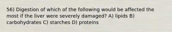 56) Digestion of which of the following would be affected the most if the liver were severely damaged? A) lipids B) carbohydrates C) starches D) proteins