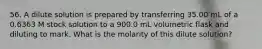 56. A dilute solution is prepared by transferring 35.00 mL of a 0.6363 M stock solution to a 900.0 mL volumetric flask and diluting to mark. What is the molarity of this dilute solution?