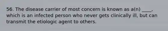 56. The disease carrier of most concern is known as a(n) ____, which is an infected person who never gets clinically ill, but can transmit the etiologic agent to others.