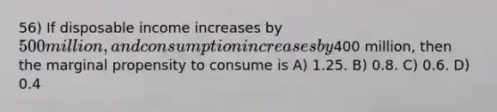 56) If disposable income increases by 500 million, and consumption increases by400 million, then the marginal propensity to consume is A) 1.25. B) 0.8. C) 0.6. D) 0.4