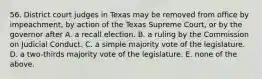 56. District court judges in Texas may be removed from office by impeachment, by action of the Texas Supreme Court, or by the governor after A. a recall election. B. a ruling by the Commission on Judicial Conduct. C. a simple majority vote of the legislature. D. a two-thirds majority vote of the legislature. E. none of the above.