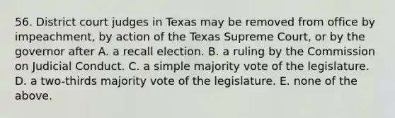 56. District court judges in Texas may be removed from office by impeachment, by action of the Texas Supreme Court, or by the governor after A. a recall election. B. a ruling by the Commission on Judicial Conduct. C. a simple majority vote of the legislature. D. a two-thirds majority vote of the legislature. E. none of the above.