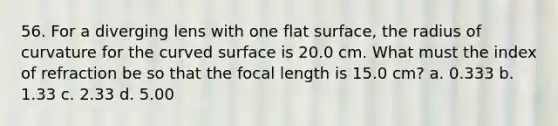 56. For a diverging lens with one <a href='https://www.questionai.com/knowledge/kOWiejdjxQ-flat-surface' class='anchor-knowledge'>flat surface</a>, the radius of curvature for the <a href='https://www.questionai.com/knowledge/kqgmgcXHaC-curved-surface' class='anchor-knowledge'>curved surface</a> is 20.0 cm. What must the index of refraction be so that the focal length is 15.0 cm? a. 0.333 b. 1.33 c. 2.33 d. 5.00