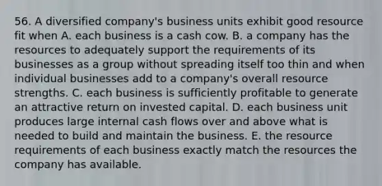 56. A diversified company's business units exhibit good resource fit when A. each business is a cash cow. B. a company has the resources to adequately support the requirements of its businesses as a group without spreading itself too thin and when individual businesses add to a company's overall resource strengths. C. each business is sufficiently profitable to generate an attractive return on invested capital. D. each business unit produces large internal cash flows over and above what is needed to build and maintain the business. E. the resource requirements of each business exactly match the resources the company has available.