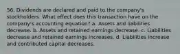 56. Dividends are declared and paid to the company's stockholders. What effect does this transaction have on the company's accounting equation? a. Assets and liabilities decrease. b. Assets and retained earnings decrease. c. Liabilities decrease and retained earnings increases. d. Liabilities increase and contributed capital decreases.