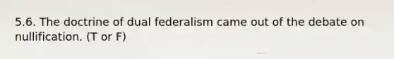 5.6. The doctrine of dual federalism came out of the debate on nullification. (T or F)