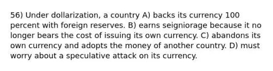 56) Under dollarization, a country A) backs its currency 100 percent with foreign reserves. B) earns seigniorage because it no longer bears the cost of issuing its own currency. C) abandons its own currency and adopts the money of another country. D) must worry about a speculative attack on its currency.