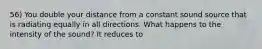 56) You double your distance from a constant sound source that is radiating equally in all directions. What happens to the intensity of the sound? It reduces to